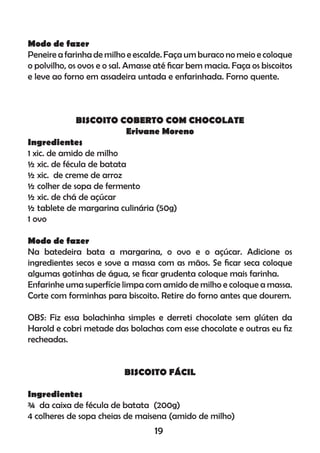 Modo de fazer
Peneire a farinha de milho e escalde. Faça um buraco no meio e coloque
o polvilho, os ovos e o sal. Amasse até ﬁcar bem macia. Faça os biscoitos
e leve ao forno em assadeira untada e enfarinhada. Forno quente.
BISCOITO COBERTO COM CHOCOLATE
Erivane Moreno
Ingredientes
1 xic. de amido de milho
½ xic. de fécula de batata
½ xic. de creme de arroz
½ colher de sopa de fermento
½ xic. de chá de açúcar
½ tablete de margarina culinária (50g)
1 ovo
Modo de fazer
Na batedeira bata a margarina, o ovo e o açúcar. Adicione os
ingredientes secos e sove a massa com as mãos. Se ﬁcar seca coloque
algumas gotinhas de água, se ﬁcar grudenta coloque mais farinha.
Enfarinhe uma superfície limpa com amido de milho e coloque a massa.
Corte com forminhas para biscoito. Retire do forno antes que dourem.
OBS: Fiz essa bolachinha simples e derreti chocolate sem glúten da
Harold e cobri metade das bolachas com esse chocolate e outras eu ﬁz
recheadas.
BISCOITO FÁCIL
Ingredientes
¾ da caixa de fécula de batata (200g)
4 colheres de sopa cheias de maisena (amido de milho)
19
 