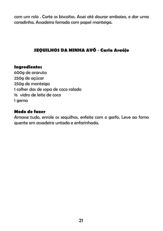 com um rolo . Corte os biscoitos. Assei até dourar embaixo, e dar uma
coradinha. Assadeira forrada com papel manteiga.
SEQUILHOS DA MINHA AVÓ - Carla Araújo
Ingredientes
600g de araruta
250g de açúcar
250g de manteiga
1 colher das de sopa de coco ralado
½ vidro de leite de coco
1 gema
Modo de fazer
Amasse tudo, enrole os sequilhos, enfeite com o garfo. Leve ao forno
quente em assadeira untada e enfarinhada.
21
 