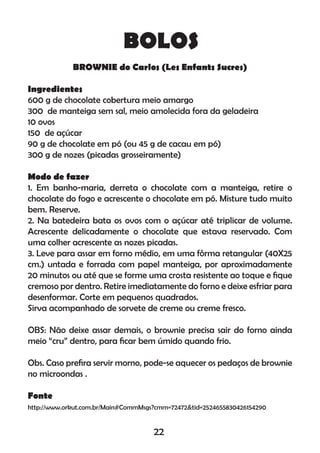 BOLOS
BROWNIE do Carlos (Les Enfants Sucres)
Ingredientes
600 g de chocolate cobertura meio amargo
300 de manteiga sem sal, meio amolecida fora da geladeira
10 ovos
150 de açúcar
90 g de chocolate em pó (ou 45 g de cacau em pó)
300 g de nozes (picadas grosseiramente)
Modo de fazer
1. Em banho-maria, derreta o chocolate com a manteiga, retire o
chocolate do fogo e acrescente o chocolate em pó. Misture tudo muito
bem. Reserve.
2. Na batedeira bata os ovos com o açúcar até triplicar de volume.
Acrescente delicadamente o chocolate que estava reservado. Com
uma colher acrescente as nozes picadas.
3. Leve para assar em forno médio, em uma fôrma retangular (40X25
cm.) untada e forrada com papel manteiga, por aproximadamente
20 minutos ou até que se forme uma crosta resistente ao toque e ﬁque
cremoso por dentro. Retire imediatamente do forno e deixe esfriar para
desenformar. Corte em pequenos quadrados.
Sirva acompanhado de sorvete de creme ou creme fresco.
OBS: Não deixe assar demais, o brownie precisa sair do forno ainda
meio “cru” dentro, para ﬁcar bem úmido quando frio.
Obs. Caso preﬁra servir morno, pode-se aquecer os pedaços de brownie
no microondas .
Fonte
http://www.orkut.com.br/Main#CommMsgs?cmm=72472&tid=2524655830426154290
22
 