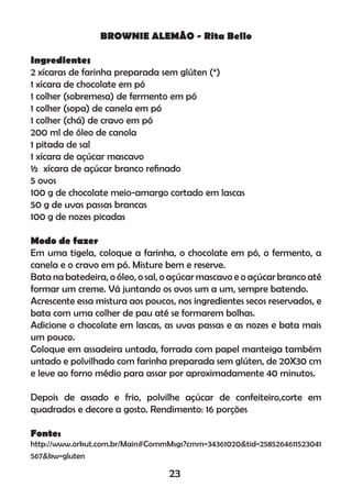 BROWNIE ALEMÃO - Rita Bello
Ingredientes
2 xícaras de farinha preparada sem glúten (*)
1 xícara de chocolate em pó
1 colher (sobremesa) de fermento em pó
1 colher (sopa) de canela em pó
1 colher (chá) de cravo em pó
200 ml de óleo de canola
1 pitada de sal
1 xícara de açúcar mascavo
½ xícara de açúcar branco reﬁnado
5 ovos
100 g de chocolate meio-amargo cortado em lascas
50 g de uvas passas brancas
100 g de nozes picadas
Modo de fazer
Em uma tigela, coloque a farinha, o chocolate em pó, o fermento, a
canela e o cravo em pó. Misture bem e reserve.
Bata na batedeira, o óleo, o sal, o açúcar mascavo e o açúcar branco até
formar um creme. Vá juntando os ovos um a um, sempre batendo.
Acrescente essa mistura aos poucos, nos ingredientes secos reservados, e
bata com uma colher de pau até se formarem bolhas.
Adicione o chocolate em lascas, as uvas passas e as nozes e bata mais
um pouco.
Coloque em assadeira untada, forrada com papel manteiga também
untado e polvilhado com farinha preparada sem glúten, de 20X30 cm
e leve ao forno médio para assar por aproximadamente 40 minutos.
Depois de assado e frio, polvilhe açúcar de confeiteiro,corte em
quadrados e decore a gosto. Rendimento: 16 porções
Fonte:
http://www.orkut.com.br/Main#CommMsgs?cmm=34361020&tid=2585264611523041
567&kw=gluten
23
 