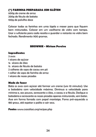 (*) FARINHA PREPARADA SEM GLÚTEN
600g de creme de arroz
200g de fécula de batata
100g de polvilho doce
Colocar todas as farinhas em uma tigela e mexer para que ﬁquem
bem misturadas. Colocar em um vasilhame de vidro com tampa.
Usar o suﬁciente para cada receita e guardar o restante no vidro bem
fechado. Rendimento 900 gramas.
BROWNIE - Miriam Pereira
Ingredientes
3 ovos
1 xícara de açúcar
¼ xícara de óleo
½ xícara de fécula de batata
2 colheres de sopa de cacau em pó
1 colher de sopa de farinha de arroz
1 xícara de nozes picadas
Modo de fazer
Bata os ovos com açúcar até formar um creme (uns 10 minutos). Use
a batedeira com velocidade máxima. Diminua a velocidade para
mínima e, aos poucos, acrescente o óleo, o cacau e a fécula. Desligue a
batedeira e acrescente as nozes picadas apenas misturando, sem bater.
Asse em forma forrada com papel manteiga. Forno pré-aquecido a
180 graus, até espetar o palito e sair seco.
Fonte: www.csaceliacs.org/recipes.php
24
 