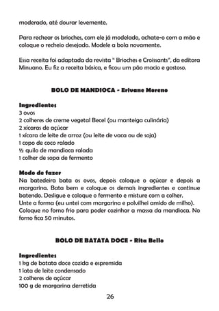 moderado, até dourar levemente.
Para rechear os brioches, com ele já modelado, achate-o com a mão e
coloque o recheio desejado. Modele a bola novamente.
Essa receita foi adaptada da revista “ Brioches e Croissants”, da editora
Minuano. Eu ﬁz a receita básica, e ﬁcou um pão macio e gostoso.
BOLO DE MANDIOCA - Erivane Moreno
Ingredientes
3 ovos
2 colheres de creme vegetal Becel (ou manteiga culinária)
2 xícaras de açúcar
1 xícara de leite de arroz (ou leite de vaca ou de soja)
1 copo de coco ralado
½ quilo de mandioca ralada
1 colher de sopa de fermento
Modo de fazer
Na batedeira bata os ovos, depois coloque o açúcar e depois a
margarina. Bata bem e coloque os demais ingredientes e continue
batendo. Desligue e coloque o fermento e misture com a colher.
Unte a forma (eu untei com margarina e polvilhei amido de milho).
Coloque no forno frio para poder cozinhar a massa da mandioca. No
forno ﬁca 50 minutos.
BOLO DE BATATA DOCE - Rita Bello
Ingredientes
1 kg de batata doce cozida e espremida
1 lata de leite condensado
2 colheres de açúcar
100 g de margarina derretida
26
 