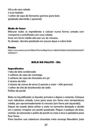 150 g de coco ralado
3 ovos batidos
1 colher de sopa de fermento químico para bolo
goiabada derretida ( opcional)
Modo de fazer
Misturar todos os ingredientes e colocar numa forma untada com
margarina e polvilhada com coco ralado.
Assar em forno médio alto por uns 45 minutos.
Se desejar, derreta goiabada em pouca água e cubra bolo
Fonte:
http://www.orkut.com.br/Main#CommMsgs?cmm=48359761&tid=55612999209124571
92&start=1
BOLO NO PALITO - Elis
Ingredientes
1 lata de leite condensado
2 colheres de sopa de manteiga
3 colheres de sopa de chocolate em pó
2 xícaras de leite
3 xícaras de creme de arroz (1 pacote e meio = 300 gramas)
1 colher de chá de bicarbonato de sódio
Palitos de picolé
Bata no liquidiﬁcador os líquidos primeiro e depois o restante. Coloque
num tabuleiro untado. Leve para assar em forno com temperatura
média, por aproximadamente 15 minutos (em forno pré aquecido).
Depois de assado deixe esfriar e corte no tamanho desejado e divida
em 2 partes: imagine um picolé quadrado. Pegue 2 pedaços de bolo,
recheie já colocando o palito de picolé no meio e leve a geladeira para
ﬁcar ﬁrme.
Para banhar usei cobertura chocolate meio amargo Mavalério (não
27
 