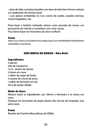 - doce de leite e ameixa (escolher um doce de leite bem ﬁrme e colocar
um pedacinho de ameixa seca)
- uvas passas embebidas no rum, creme de avelãs, cocada cremosa,
creme brigadeiro, etc.
Para fazer o bolinho recheado colocar uma camada da massa, um
pouquinho do recheio e completar com mais massa.
Fica ótimo fazer em forminhas de mini mufﬁns!!!
Fonte
http://www.orkut.com.br/Main#CommMsgs.aspx?cmm=6467831&tid=533960924769
2125903&kw=mae+benta
MÃE BENTA DE QUEIJO - Rita Bello
Ingredientes
6 gemas
250 de margarina
1 e ½ xícaras de açúcar
3 claras em neve
1 colher de raspa de limão
3 xícaras de creme de arroz
1 colher de fermento em pó
50 g de queijo ralado
Modo de fazer
Misture todos os ingredientes, por último o fermento e as claras em
neve.
Coloque em forminhas de papel dentro das formas de empada, leve
para assar.
Fonte
Receita da Cozinha Maravilhosa da Ofélia
29
 