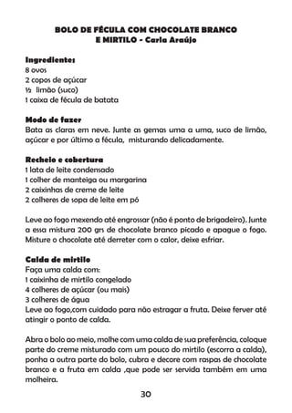 BOLO DE FÉCULA COM CHOCOLATE BRANCO
E MIRTILO - Carla Araújo
Ingredientes
8 ovos
2 copos de açúcar
½ limão (suco)
1 caixa de fécula de batata
Modo de fazer
Bata as claras em neve. Junte as gemas uma a uma, suco de limão,
açúcar e por último a fécula, misturando delicadamente.
Recheio e cobertura
1 lata de leite condensado
1 colher de manteiga ou margarina
2 caixinhas de creme de leite
2 colheres de sopa de leite em pó
Leve ao fogo mexendo até engrossar (não é ponto de brigadeiro). Junte
a essa mistura 200 grs de chocolate branco picado e apague o fogo.
Misture o chocolate até derreter com o calor, deixe esfriar.
Calda de mirtilo
Faça uma calda com:
1 caixinha de mirtilo congelado
4 colheres de açúcar (ou mais)
3 colheres de água
Leve ao fogo,com cuidado para não estragar a fruta. Deixe ferver até
atingir o ponto de calda.
Abra o bolo ao meio, molhe com uma calda de sua preferência, coloque
parte do creme misturado com um pouco do mirtilo (escorra a calda),
ponha a outra parte do bolo, cubra e decore com raspas de chocolate
branco e a fruta em calda ,que pode ser servida também em uma
molheira.
30
 