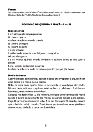 Fonte:
http://www.orkut.com.br/Main#CommMsgs.aspx?cmm=72472&tid=525441639812594
8811&kw=Bolo+de+F%C3%A9cula+de+Batata&na=1&nst=1
BOLINHO DE QUINUA E MAÇÃ - Luci N
Ingredientes
2 a 3 xícaras de maçãs picadas
¼ xícara açúcar
1 colher de sobremesa de canela
½ xícara de água
¼ xícara de rum
4 ovos grandes
9 colheres de sopa de manteiga ou margarina
1xícara de açúcar
1 e 1/3 xícaras quinua cozida (cozinhe a quinua como se faz com o
arroz)
1 e ¾ xícaras de farinha de arroz
1 colher de sobremesa de fermento químico em pó (de bolo)
Modo de fazer
Cozinhe maçãs com canela, açúcar e água ate evaporar a água e ﬁcar
uma calda e a maçã esteja cozida.
Bata os ovos com açúcar bem e acrescente a manteiga derretida.
Misture bem, adicione a quinua, misture bem e adicione a farinha e o
fermento, misture tudo muito bem.
Coloque nas forminhas 1/3 da mistura, coloque uma camada de maçã
cozida e cubra com restante da massa, deixando espaço para crescer.
Faça 12 forminhas do mesmo jeito. Asse em forno por 25 minutos ou até
que o bolinho esteja assado. Também se pode misturar a maçã direto
com a massa de bolo e assar nas forminhas.
31
 