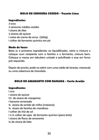 BOLO DE CENOURA COZIDO - Yasmin Lima
Ingredientes
3 ovos
3 cenouras médias cozidas
1 xícara de óleo
2 xícaras de açúcar
1 caixa de creme de arroz (200g)
1 colher de fermento químico em pó
Modo de fazer
Bata os 4 primeiros ingredientes no liquidiﬁcador, retire a mistura e
coloque num recipiente com a farinha e o fermento, misture bem.
Coloque a massa em tabuleiro untado e polvilhado e asse em forno
pré-aquecido.
Depois de pronto, pode-se cobrir com uma calda de laranja, maracujá
ou uma cobertura de chocolate.
BOLO DE AMARANTO COM BANANA - Carla Araújo
Ingredientes
1 ovo
1 xícara de açúcar
1/3 de xícara de margarina
1 banana amassada
½ xícara de amido de milho (maisena)
½ xícara de farinha de mandioca
1 colher de chá de sal
1 e ½ colher de sopa de fermento químico (para bolo)
1 xícara de ﬂocos de amaranto
¼ de xícara de leite
32
 