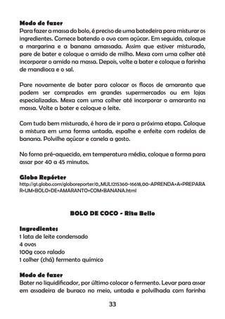 Modo de fazer
Para fazer a massa do bolo, é preciso de uma batedeira para misturar os
ingredientes. Comece batendo o ovo com açúcar. Em seguida, coloque
a margarina e a banana amassada. Assim que estiver misturado,
pare de bater e coloque o amido de milho. Mexa com uma colher até
incorporar o amido na massa. Depois, volte a bater e coloque a farinha
de mandioca e o sal.
Pare novamente de bater para colocar os ﬂocos de amaranto que
podem ser comprados em grandes supermercados ou em lojas
especializadas. Mexa com uma colher até incorporar o amaranto na
massa. Volte a bater e coloque o leite.
Com tudo bem misturado, é hora de ir para a próxima etapa. Coloque
a mistura em uma forma untada, espalhe e enfeite com rodelas de
banana. Polvilhe açúcar e canela a gosto.
No forno pré-aquecido, em temperatura média, coloque a forma para
assar por 40 a 45 minutos.
Globo Repórter
http://g1.globo.com/globoreporter/0,,MUL1215360-16618,00-APRENDA+A+PREPARA
R+UM+BOLO+DE+AMARANTO+COM+BANANA.html
BOLO DE COCO - Rita Bello
Ingredientes
1 lata de leite condensado
4 ovos
100g coco ralado
1 colher (chá) fermento químico
Modo de fazer
Bater no liquidiﬁcador, por último colocar o fermento. Levar para assar
em assadeira de buraco no meio, untada e polvilhada com farinha
33
 