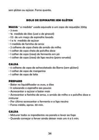 sem glúten ou açúcar. Forno quente.
BOLO DE ESPINAFRE SEM GLÚTEN
MASSA * a medida* usada equivale a um copo de requeijão 200g
- 3 ovos
- ¾ medida de óleo (usei o de girassol)
- 1/3 de um maço de espinafre lavado
- 1 e ½ medida de açúcar
- 1 medida de farinha de arroz
- 2 colheres de sopa cheia de amido de milho
- 1 colher de sopa cheia de polvilho doce
- 1 colher de sopa (rasa) de fermento em pó
- 1 colher de sopa (rasa) de liga neutra (para sorvete)
CALDA
- 6 colheres de sopa de achocolatado da Barra (sem glúten)
- 1 colher de sopa de margarina
- 1 colher de sopa de leite
PREPARO
- Bater no liquidiﬁcador os ovos, o óleo
- Ir colocando o espinafre aos poucos
- Acrescentar o açúcar e bater mais
- Acrescentar a farinha de arroz, o amido de milho e o polvilho doce e
misturar
- Por último acrescentar o fermento e a liga neutra
- Forno médio, aprox. 30 min.
CALDA
- Misturar todos os ingredientes na panela e levar ao fogo
- Quando começar a ferver ainda deixar mais uns 4 a 5 min.
34
 
