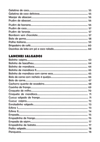 Gelatina de coco................................................................................................ 55
Gelatina de coco deliciosa............................................................................... 55
Manjar de abacaxi............................................................................................ 56
Pudim de abacaxi............................................................................................. 56
Pudim de banana............................................................................................. 56
Pudim de coco.................................................................................................... 57
Pudim de laranja.............................................................................................. 57
Bombom sem chocolate.................................................................................. 57
Bala de goma..................................................................................................... 58
Palha italiana..................................................................................................... 59
Brigadeiro de café............................................................................................. 60
Docinhos de leite em pó e coco ralado....................................................... 60
LANCHES SALGADOS
Bolinho caipira................................................................................................... 63
Bolinho de bacalhau........................................................................................ 64
Bolinho de mandioca....................................................................................... 64
Bolinho de mandioca II.................................................................................... 65
Bolinho de mandioca com carne seca......................................................... 65
Bolo de carne com recheio 4 queijos............................................................ 66
Bolo de carne...................................................................................................... 67
Cachorro quente de assadeira....................................................................... 68
Coxinha de frango............................................................................................. 69
Croquete de milho............................................................................................ 70
Croquete de mandioca................................................................................... 71
Cuscuz salgado de frango............................................................................... 71
Cuscuz caipira.................................................................................................... 72
Enroladinho salgado......................................................................................... 73
Esﬁrra I.................................................................................................................. 73
Esﬁrra II................................................................................................................. 74
Empada................................................................................................................ 75
Empadinha de frango...................................................................................... 76
Empada de aipim.............................................................................................. 77
Empadinha de batata..................................................................................... 77
Palito salgado..................................................................................................... 78
Panqueca............................................................................................................. 78
 