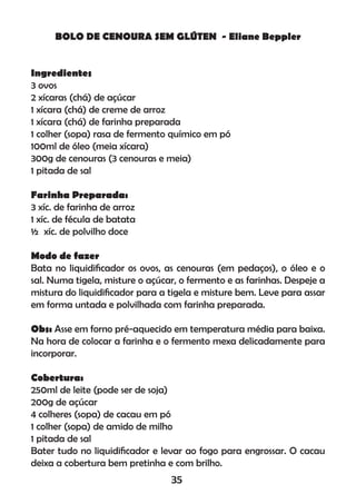 BOLO DE CENOURA SEM GLÚTEN - Eliane Beppler
Ingredientes
3 ovos
2 xícaras (chá) de açúcar
1 xícara (chá) de creme de arroz
1 xícara (chá) de farinha preparada
1 colher (sopa) rasa de fermento químico em pó
100ml de óleo (meia xícara)
300g de cenouras (3 cenouras e meia)
1 pitada de sal
Farinha Preparada:
3 xíc. de farinha de arroz
1 xíc. de fécula de batata
½ xíc. de polvilho doce
Modo de fazer
Bata no liquidiﬁcador os ovos, as cenouras (em pedaços), o óleo e o
sal. Numa tigela, misture o açúcar, o fermento e as farinhas. Despeje a
mistura do liquidiﬁcador para a tigela e misture bem. Leve para assar
em forma untada e polvilhada com farinha preparada.
Obs: Asse em forno pré-aquecido em temperatura média para baixa.
Na hora de colocar a farinha e o fermento mexa delicadamente para
incorporar.
Cobertura:
250ml de leite (pode ser de soja)
200g de açúcar
4 colheres (sopa) de cacau em pó
1 colher (sopa) de amido de milho
1 pitada de sal
Bater tudo no liquidiﬁcador e levar ao fogo para engrossar. O cacau
deixa a cobertura bem pretinha e com brilho.
35
 