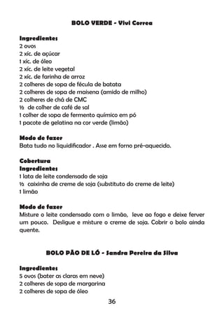 BOLO VERDE - Vivi Correa
Ingredientes
2 ovos
2 xíc. de açúcar
1 xíc. de óleo
2 xíc. de leite vegetal
2 xíc. de farinha de arroz
2 colheres de sopa de fécula de batata
2 colheres de sopa de maisena (amido de milho)
2 colheres de chá de CMC
½ de colher de café de sal
1 colher de sopa de fermento químico em pó
1 pacote de gelatina na cor verde (limão)
Modo de fazer
Bata tudo no liquidiﬁcador . Asse em forno pré-aquecido.
Cobertura
Ingredientes
1 lata de leite condensado de soja
½ caixinha de creme de soja (substituto do creme de leite)
1 limão
Modo de fazer
Misture o leite condensado com o limão, leve ao fogo e deixe ferver
um pouco. Desligue e misture o creme de soja. Cobrir o bolo ainda
quente.
BOLO PÃO DE LÓ - Sandra Pereira da Silva
Ingredientes
5 ovos (bater as claras em neve)
2 colheres de sopa de margarina
2 colheres de sopa de óleo
36
 