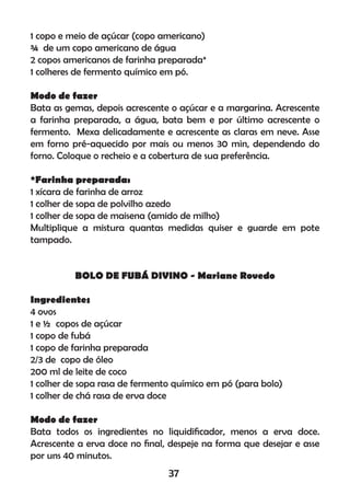 1 copo e meio de açúcar (copo americano)
¾ de um copo americano de água
2 copos americanos de farinha preparada*
1 colheres de fermento químico em pó.
Modo de fazer
Bata as gemas, depois acrescente o açúcar e a margarina. Acrescente
a farinha preparada, a água, bata bem e por último acrescente o
fermento. Mexa delicadamente e acrescente as claras em neve. Asse
em forno pré-aquecido por mais ou menos 30 min, dependendo do
forno. Coloque o recheio e a cobertura de sua preferência.
*Farinha preparada:
1 xícara de farinha de arroz
1 colher de sopa de polvilho azedo
1 colher de sopa de maisena (amido de milho)
Multiplique a mistura quantas medidas quiser e guarde em pote
tampado.
BOLO DE FUBÁ DIVINO - Mariane Rovedo
Ingredientes
4 ovos
1 e ½ copos de açúcar
1 copo de fubá
1 copo de farinha preparada
2/3 de copo de óleo
200 ml de leite de coco
1 colher de sopa rasa de fermento químico em pó (para bolo)
1 colher de chá rasa de erva doce
Modo de fazer
Bata todos os ingredientes no liquidiﬁcador, menos a erva doce.
Acrescente a erva doce no ﬁnal, despeje na forma que desejar e asse
por uns 40 minutos.
37
 
