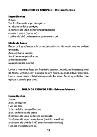 BOLINHO DE CHUVA II - Miriam Pereira
Ingredientes
2 ovos
2 a 3 colheres de sopa de açúcar
½ xícara de leite ou água
4 colheres de sopa de farinha preparada
canela a gosto (opcional)
1 colher de chá de fermento químico em pó
Modo de fazer
Bater os ingredientes e ir acrescentando um de cada vez na ordem
anotada.
Acrescentar à massa:
3 a 4 bananas picadas ou
2 maçãs picadas
uvas passas (se gostar)
Levar a massa ao fogo em frigideira apenas untada, na boca pequena
do fogão, virando com a ajuda de um prato, quando estiver dourado.
Untar novamente a frigideira quando for virar. Servir quentinho com
açúcar e canela por cima.
BOLO DE CHOCOLATE - Erivane Moreno
Ingredientes
2 ovos
2 xíc. de açúcar
1 xíc. de óleo
2 xíc. de leite de soja Batavo
2 xíc. de farinha de arroz
2 colheres de sopa de fécula de batata
2 colheres de sopa de maisena (amido de milho)
2 colheres de chá de CMC (carboximetilcelulose)
1 xíc. de chocolate em pó
39
 