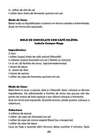½ colher de chá de sal
1 colher bem cheia de fermento químico em pó
Modo de fazer
Bater tudo no liquidiﬁcador e colocar em forma untada e enfarinhada.
Assar em forno pré-aquecido.
BOLO DE CHOCOLATE COM CAFÉ SOLÚVEL
Isabela Campos Nagy
Ingredientes:
2 ovos
1 colher (sopa) cheia de café solúvel (Nescafé)
2 colheres (sopa) chocolate em pó ( Nestlé ou Garoto)
1 e ½ xíc. de farinha de arroz (aproximadamente)
1 xícara de água
½ xícara de óleo
1 xícara de açúcar
1 colher de sopa de fermento químico em pó
Modo de fazer
Bata bem os ovos, o açúcar, óleo e o Nescafé. Após, coloque os demais
ingredientes. Vá adicionando a farinha de arroz aos poucos até dar
ponto de massa de bolo espessa e por último coloque o fermento.
Asse em forno pré-aquecido. Quando pronto, ainda quente, coloque a
cobertura.
Cobertura
3 colheres de açúcar
1 colher de sopa de chocolate em pó
1 colher de sopa de creme vegetal Becel (ou margarina)
1 colher de sopa de água
Leve ao fogo e quando abrir fervura, deixe cozinhar 2 minutos. Após
40
 