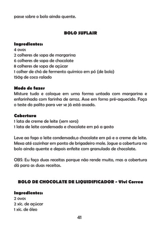 passe sobre o bolo ainda quente.
BOLO SUFLAIR
Ingredientes:
4 ovos
2 colheres de sopa de margarina
6 colheres de sopa de chocolate
8 colheres de sopa de açúcar
1 colher de chá de fermento químico em pó (de bolo)
150g de coco ralado
Modo de fazer
Misture tudo e coloque em uma forma untada com margarina e
enfarinhada com farinha de arroz. Asse em forno pré-aquecido. Faça
o teste do palito para ver se já está assado.
Cobertura
1 lata de creme de leite (sem soro)
1 lata de leite condensado e chocolate em pó a gosto
Leve ao fogo o leite condensado,o chocolate em pó e o creme de leite.
Mexa até cozinhar em ponto de brigadeiro mole. Jogue a cobertura no
bolo ainda quente e depois enfeite com granulado de chocolate.
OBS: Eu faço duas receitas porque não rende muito, mas a cobertura
dá para as duas receitas.
BOLO DE CHOCOLATE DE LIQUIDIFICADOR - Vivi Correa
Ingredientes:
2 ovos
2 xíc. de açúcar
1 xíc. de óleo
41
 