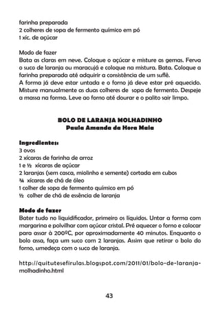 farinha preparada
2 colheres de sopa de fermento químico em pó
1 xíc. de açúcar
Modo de fazer
Bata as claras em neve. Coloque o açúcar e misture as gemas. Ferva
o suco de laranja ou maracujá e coloque na mistura. Bata. Coloque a
farinha preparada até adquirir a consistência de um suﬂê.
A forma já deve estar untada e o forno já deve estar pré aquecido.
Misture manualmente as duas colheres de sopa de fermento. Despeje
a massa na forma. Leve ao forno até dourar e o palito sair limpo.
BOLO DE LARANJA MOLHADINHO
Paula Amanda da Hora Maia
Ingredientes:
3 ovos
2 xícaras de farinha de arroz
1 e ½ xícaras de açúcar
2 laranjas (sem casca, miolinho e semente) cortada em cubos
¾ xícaras de chá de óleo
1 colher de sopa de fermento químico em pó
½ colher de chá de essência de laranja
Modo de fazer
Bater tudo no liquidiﬁcador, primeiro os líquidos. Untar a forma com
margarina e polvilhar com açúcar cristal. Pré aquecer o forno e colocar
para assar à 200ºC, por aproximadamente 40 minutos. Enquanto o
bolo assa, faça um suco com 2 laranjas. Assim que retirar o bolo do
forno, umedeça com o suco de laranja.
http://quitutesefirulas.blogspot.com/2011/01/bolo-de-laranja-
molhadinho.html
43
 