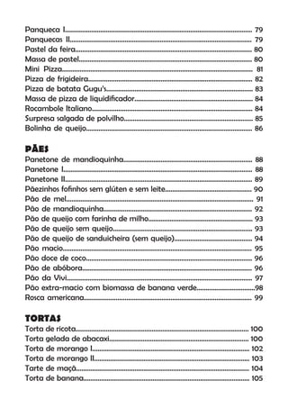 Panqueca I.......................................................................................................... 79
Panquecas II....................................................................................................... 79
Pastel da feira.................................................................................................... 80
Massa de pastel.................................................................................................. 80
Mini Pizza............................................................................................................ 81
Pizza de frigideira............................................................................................. 82
Pizza de batata Gugu’s................................................................................... 83
Massa de pizza de liquidiﬁcador................................................................... 84
Rocambole Italiano........................................................................................... 84
Surpresa salgada de polvilho......................................................................... 85
Bolinha de queijo.............................................................................................. 86
PÃES
Panetone de mandioquinha......................................................................... 88
Panetone I........................................................................................................... 88
Panetone II.......................................................................................................... 89
Pãezinhos foﬁnhos sem glúten e sem leite................................................. 90
Pão de mel.......................................................................................................... 91
Pão de mandioquinha.................................................................................... 92
Pão de queijo com farinha de milho........................................................... 93
Pão de queijo sem queijo............................................................................... 93
Pão de queijo de sanduicheira (sem queijo)............................................ 94
Pão macio........................................................................................................... 95
Pão doce de coco.............................................................................................. 96
Pão de abóbora................................................................................................ 96
Pão da Vivi......................................................................................................... 97
Pão extra-macio com biomassa de banana verde.................................98
Rosca americana............................................................................................... 99
TORTAS
Torta de ricota.................................................................................................. 100
Torta gelada de abacaxi............................................................................... 100
Torta de morango I......................................................................................... 102
Torta de morango II........................................................................................ 103
Tarte de maçã.................................................................................................. 104
Torta de banana.............................................................................................. 105
 