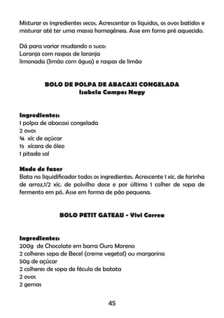Misturar os ingredientes secos. Acrescentar os líquidos, os ovos batidos e
misturar até ter uma massa homogênea. Asse em forno pré aquecido.
Dá para variar mudando o suco:
Laranja com raspas de laranja
limonada (limão com água) e raspas de limão
BOLO DE POLPA DE ABACAXI CONGELADA
Isabela Campos Nagy
Ingredientes:
1 polpa de abacaxi congelada
2 ovos
¾ xíc de açúcar
½ xícara de óleo
1 pitada sal
Modo de fazer
Bata no liquidiﬁcador todos os ingredientes. Acrescente 1 xíc. de farinha
de arroz,1/2 xíc. de polvilho doce e por último 1 colher de sopa de
fermento em pó. Asse em forma de pão pequena.
BOLO PETIT GATEAU - Vivi Correa
Ingredientes:
200g de Chocolate em barra Ouro Moreno
2 colheres sopa de Becel (creme vegetal) ou margarina
50g de açúcar
2 colheres de sopa de fécula de batata
2 ovos
2 gemas
45
 