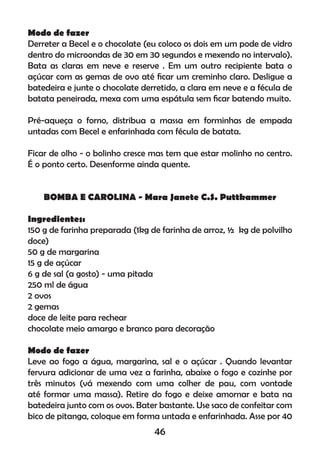 Modo de fazer
Derreter a Becel e o chocolate (eu coloco os dois em um pode de vidro
dentro do microondas de 30 em 30 segundos e mexendo no intervalo).
Bata as claras em neve e reserve . Em um outro recipiente bata o
açúcar com as gemas de ovo até ﬁcar um creminho claro. Desligue a
batedeira e junte o chocolate derretido, a clara em neve e a fécula de
batata peneirada, mexa com uma espátula sem ﬁcar batendo muito.
Pré-aqueça o forno, distribua a massa em forminhas de empada
untadas com Becel e enfarinhada com fécula de batata.
Ficar de olho - o bolinho cresce mas tem que estar molinho no centro.
É o ponto certo. Desenforme ainda quente.
BOMBA E CAROLINA - Mara Janete C.S. Puttkammer
Ingredientes:
150 g de farinha preparada (1kg de farinha de arroz, ½ kg de polvilho
doce)
50 g de margarina
15 g de açúcar
6 g de sal (a gosto) - uma pitada
250 ml de água
2 ovos
2 gemas
doce de leite para rechear
chocolate meio amargo e branco para decoração
Modo de fazer
Leve ao fogo a água, margarina, sal e o açúcar . Quando levantar
fervura adicionar de uma vez a farinha, abaixe o fogo e cozinhe por
três minutos (vá mexendo com uma colher de pau, com vontade
até formar uma massa). Retire do fogo e deixe amornar e bata na
batedeira junto com os ovos. Bater bastante. Use saco de confeitar com
bico de pitanga, coloque em forma untada e enfarinhada. Asse por 40
46
 