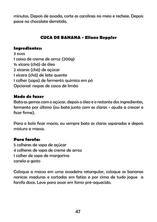 minutos. Depois de assada, corte as carolinas no meio e recheie. Depois
passe no chocolate derretido.
CUCA DE BANANA - Eliane Beppler
Ingredientes:
3 ovos
1 caixa de creme de arroz (200g)
½ xícara (chá) de óleo
2 xícaras (chá) de açúcar
1 xícara (chá) de leite quente
1 colher (sopa) de fermento químico em pó
Opcional: raspas de casca de limão
Modo de fazer
Bata as gemas com o açúcar, depois o óleo e o restante dos ingredientes,
fermento por último (ou bata junto com as claras - ajuda a crescer e
ﬁcar ﬁrme).
Para o bolo ﬁcar macio, eu sempre bato as claras separadas e depois
misturo a massa.
Para farofa:
5 colheres de sopa de açúcar
4 colheres de sopa de creme de arroz
1 colher de sopa de margarina
canela a gosto
Coloque a massa em uma assadeira retangular, coloque as bananas
nanicas maduras e cortadas em fatias e por cima de tudo jogue a
farofa doce. Leve para assar em forno pré-aquecido.
47
 