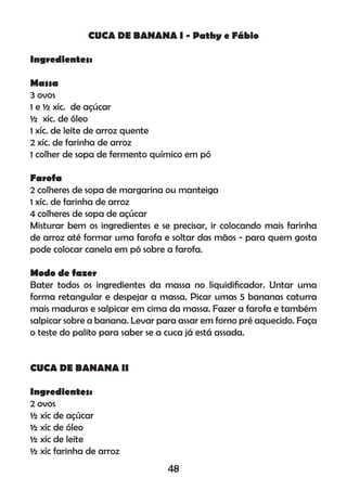 CUCA DE BANANA I - Pathy e Fábio
Ingredientes:
Massa
3 ovos
1 e ½ xíc. de açúcar
½ xíc. de óleo
1 xíc. de leite de arroz quente
2 xíc. de farinha de arroz
1 colher de sopa de fermento químico em pó
Farofa
2 colheres de sopa de margarina ou manteiga
1 xíc. de farinha de arroz
4 colheres de sopa de açúcar
Misturar bem os ingredientes e se precisar, ir colocando mais farinha
de arroz até formar uma farofa e soltar das mãos - para quem gosta
pode colocar canela em pó sobre a farofa.
Modo de fazer
Bater todos os ingredientes da massa no liquidiﬁcador. Untar uma
forma retangular e despejar a massa. Picar umas 5 bananas caturra
mais maduras e salpicar em cima da massa. Fazer a farofa e também
salpicar sobre a banana. Levar para assar em forno pré aquecido. Faça
o teste do palito para saber se a cuca já está assada.
CUCA DE BANANA II
Ingredientes:
2 ovos
½ xíc de açúcar
½ xíc de óleo
½ xíc de leite
½ xíc farinha de arroz
48
 