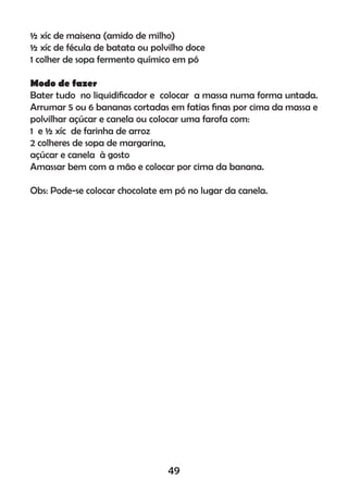 ½ xíc de maisena (amido de milho)
½ xíc de fécula de batata ou polvilho doce
1 colher de sopa fermento químico em pó
Modo de fazer
Bater tudo no liquidiﬁcador e colocar a massa numa forma untada.
Arrumar 5 ou 6 bananas cortadas em fatias ﬁnas por cima da massa e
polvilhar açúcar e canela ou colocar uma farofa com:
1 e ½ xíc de farinha de arroz
2 colheres de sopa de margarina,
açúcar e canela à gosto
Amassar bem com a mão e colocar por cima da banana.
Obs: Pode-se colocar chocolate em pó no lugar da canela.
49
 
