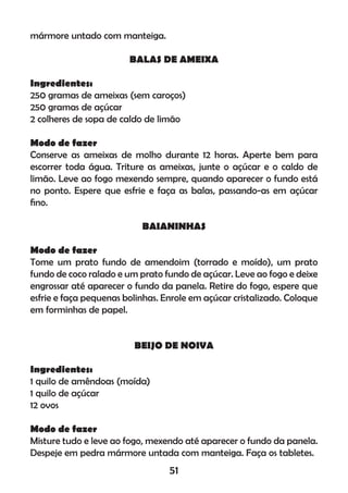mármore untado com manteiga.
BALAS DE AMEIXA
Ingredientes:
250 gramas de ameixas (sem caroços)
250 gramas de açúcar
2 colheres de sopa de caldo de limão
Modo de fazer
Conserve as ameixas de molho durante 12 horas. Aperte bem para
escorrer toda água. Triture as ameixas, junte o açúcar e o caldo de
limão. Leve ao fogo mexendo sempre, quando aparecer o fundo está
no ponto. Espere que esfrie e faça as balas, passando-as em açúcar
ﬁno.
BAIANINHAS
Modo de fazer
Tome um prato fundo de amendoim (torrado e moído), um prato
fundo de coco ralado e um prato fundo de açúcar. Leve ao fogo e deixe
engrossar até aparecer o fundo da panela. Retire do fogo, espere que
esfrie e faça pequenas bolinhas. Enrole em açúcar cristalizado. Coloque
em forminhas de papel.
BEIJO DE NOIVA
Ingredientes:
1 quilo de amêndoas (moída)
1 quilo de açúcar
12 ovos
Modo de fazer
Misture tudo e leve ao fogo, mexendo até aparecer o fundo da panela.
Despeje em pedra mármore untada com manteiga. Faça os tabletes.
51
 