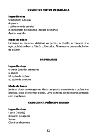 BOLINHOS FRITOS DE BANANA
Ingredientes
12 bananas-nanicas
4 gemas
1 colherinha de canela
2 colherinhas de maisena (amido de milho)
Açúcar a gosto.
Modo de fazer
Esmague as bananas. Adicione as gemas, a canela, a maisena e o
açúcar. Misture bem e frite às colheradas. Finalmente, passe os bolinhos
no açúcar.
BREVIDADES
Ingredientes:
6 claras (batidas em neve)
6 gemas
1/2 quilo de açúcar
1/2 quilo de araruta
Modo de fazer
Junte as claras com as gemas. Mexa um pouco e acrescente o açúcar e a
araruta. Bata até formar bolhas. Leve ao forno em forminhas untadas
com manteiga.
CABECINHA PRÍNCIPE NEGRO
Ingredientes:
1 coco (ralado)
3 xícaras de açúcar
3 ovos
Glacê de chocolate
52
 