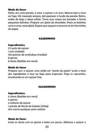 Modo de fazer
Deite, em uma panela, o coco, o açúcar e os ovos. Misture bem e leve
ao fogo. Vá mexendo sempre, até aparecer o fundo da panela. Retire,
então do fogo e deixe esfriar. Tome essa massa aos bocados e forme
pequenas bolinhas. Prepare um glacê de chocolate. Passe as bolinhas
uma a uma, nesse glacê. Espere que sequem e arrume-as em forminhas
de papel.
CAJUZINHOS
Ingredientes:
1/2 quilo de açúcar
1 coco (ralado)
150 gramas de amêndoas (moídas)
8 gemas
8 claras (batidas em neve)
Modo de fazer
Prepare com o açúcar uma calda em “ponto de pasta” junte o resto
dos ingredientes e leve ao fogo para engrossar. Faça os cajuzinhos,
envolvendo-os em açúcar ﬁno.
CASADINHOS
Ingredientes:
6 claras (batidas em neve)
6 gemas
6 colheres de açúcar
1 pacote de fécula de batata (200g)
Um creme qualquer para recheio
Modo de fazer
Junte as claras com as gemas e bata um pouco. Adicione o açúcar e
53
 