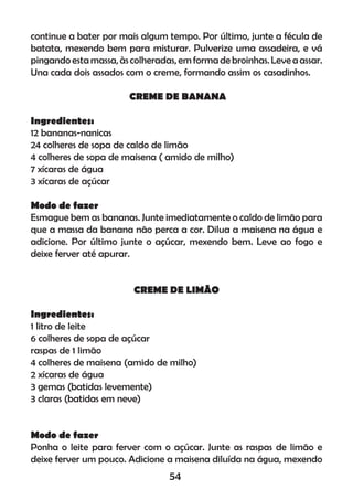 continue a bater por mais algum tempo. Por último, junte a fécula de
batata, mexendo bem para misturar. Pulverize uma assadeira, e vá
pingandoestamassa,àscolheradas,emformadebroinhas. Leveaassar.
Una cada dois assados com o creme, formando assim os casadinhos.
CREME DE BANANA
Ingredientes:
12 bananas-nanicas
24 colheres de sopa de caldo de limão
4 colheres de sopa de maisena ( amido de milho)
7 xícaras de água
3 xícaras de açúcar
Modo de fazer
Esmague bem as bananas. Junte imediatamente o caldo de limão para
que a massa da banana não perca a cor. Dilua a maisena na água e
adicione. Por último junte o açúcar, mexendo bem. Leve ao fogo e
deixe ferver até apurar.
CREME DE LIMÃO
Ingredientes:
1 litro de leite
6 colheres de sopa de açúcar
raspas de 1 limão
4 colheres de maisena (amido de milho)
2 xícaras de água
3 gemas (batidas levemente)
3 claras (batidas em neve)
Modo de fazer
Ponha o leite para ferver com o açúcar. Junte as raspas de limão e
deixe ferver um pouco. Adicione a maisena diluída na água, mexendo
54
 