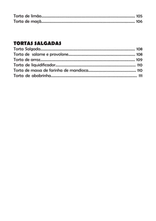 Torta de limão.................................................................................................. 105
Torta de maçã.................................................................................................. 106
TORTAS SALGADAS
Torta Salgada................................................................................................... 108
Torta de salame e provolone...................................................................... 108
Torta de arroz................................................................................................... 109
Torta de liquidiﬁcador.................................................................................... 110
Torta de massa de farinha de mandioca.................................................. 110
Torta de abobrinha.......................................................................................... 111
 