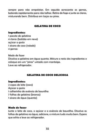 sempre para não empelotar. Em seguida acrescente as gemas,
batendo rapidamente para não talhar. Retire do fogo e junte as claras,
misturando bem. Distribua em taças ou pirex.
GELATINA DE COCO
Ingredientes:
1 pacote de gelatina
4 claras (batidas em neve)
açúcar a gosto
1 xícara de coco (ralado)
4 gemas
Modo de fazer
Dissolva a gelatina em água quente. Misture o resto dos ingredientes e
coloque em um “pirex” untado com manteiga.
Leve ao refrigerador.
GELATINA DE COCO DELICIOSA
Ingredientes:
2 copos de leite (coco)
Açúcar a gosto
1 colherinha de essência de baunilha
7 folhas de gelatina (branca)
1 xícara de água (quente)
Modo de fazer
Junte o leite de coco, o açúcar e a essência de baunilha. Dissolva as
folhas de gelatina na água, adicione, e misture tudo muito bem. Espere
que esfrie e leve ao refrigerador.
55
 