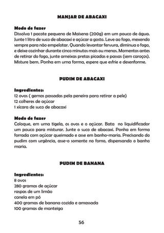 MANJAR DE ABACAXI
Modo de fazer
Dissolva 1 pacote pequeno de Maisena (200g) em um pouco de água.
Junte 1 litro de suco de abacaxi e açúcar a gosto. Leve ao fogo, mexendo
sempre para não empelotar. Quando levantar fervura, diminua o fogo,
e deixe cozinhar durante cinco minutos mais ou menos. Momentos antes
de retirar do fogo, junte ameixas pretas picadas e passas (sem caroços).
Misture bem. Ponha em uma forma, espere que esfrie e desenforme.
PUDIM DE ABACAXI
Ingredientes:
12 ovos ( gemas passadas pela peneira para retirar a pele)
12 colheres de açúcar
1 xícara de suco de abacaxi
Modo de fazer
Coloque, em uma tigela, os ovos e o açúcar. Bata no liquidiﬁcador
um pouco para misturar. Junte o suco de abacaxi. Ponha em forma
forrada com açúcar queimado e asse em banho-maria. Precisando do
pudim com urgência, asse-o somente no forno, dispensando o banho
maria.
PUDIM DE BANANA
Ingredientes:
8 ovos
280 gramas de açúcar
raspas de um limão
canela em pó
400 gramas de banana cozida e amassada
100 gramas de manteiga
56
 