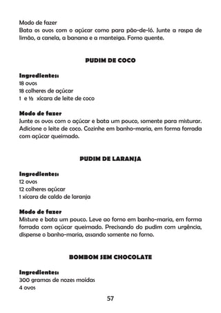 Modo de fazer
Bata os ovos com o açúcar como para pão-de-ló. Junte a raspa de
limão, a canela, a banana e a manteiga. Forno quente.
PUDIM DE COCO
Ingredientes:
18 ovos
18 colheres de açúcar
1 e ½ xícara de leite de coco
Modo de fazer
Junte os ovos com o açúcar e bata um pouco, somente para misturar.
Adicione o leite de coco. Cozinhe em banho-maria, em forma forrada
com açúcar queimado.
PUDIM DE LARANJA
Ingredientes:
12 ovos
12 colheres açúcar
1 xícara de caldo de laranja
Modo de fazer
Misture e bata um pouco. Leve ao forno em banho-maria, em forma
forrada com açúcar queimado. Precisando do pudim com urgência,
dispense o banho-maria, assando somente no forno.
BOMBOM SEM CHOCOLATE
Ingredientes:
300 gramas de nozes moídas
4 ovos
57
 