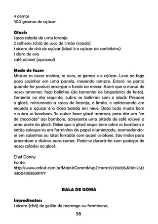 4 gemas
300 gramas de açúcar
Glacê:
casca ralada de uma laranja
2 colheres (chá) de suco de limão (coado)
1 xícara de chá de açúcar (ideal é o açúcar de confeiteiro)
1 clara de ovo
café solúvel (opcional)
Modo de fazer
Misture as nozes moídas, os ovos, as gemas e o açúcar. Leve ao fogo
para cozinhar em uma panela, mexendo sempre. Estará no ponto
quando for possível enxergar o fundo ao mexer. Assim que a massa de
nozes amornar, faça bolinhas (do tamanho de brigadeiros de festa).
Somente no dia seguinte, cubra as bolinhas com o glacê. Prepare
o glacê, misturando a casca de laranja, o limão, e adicionando em
seguida o açúcar e a clara batida em neve. Bata tudo muito bem
e cubra os bombons. Se quiser fazer glacê marrom, para dar um “ar
de chocolate” aos bombons, acrescente uma pitada de café solúvel a
uma parte do glacê. Deixe que o glacê seque bem sobre os bombons e
então coloque-os em forminhas de papel aluminizado, acomodando-
os em caixinhas ou latas forradas com papel celofane. São lindos para
presentear e divinos para comer. Pode-se decorá-los com pedaços de
nozes colados ao glacê.
Chef Donny
Fonte:
http://www.orkut.com.br/Main#CommMsgs?cmm=19790895&tid=2512
330043086391177
BALA DE GOMA
Ingredientes:
1 xícara (chá) de geléia de morango ou framboesa;
58
 