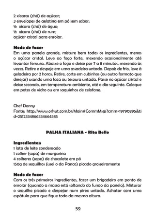 2 xícaras (chá) de açúcar;
3 envelopes de gelatina em pó sem sabor;
½ xícara (chá) de água;
½ xícara (chá) de rum;
açúcar cristal para enrolar.
Modo de fazer
Em uma panela grande, misture bem todos os ingredientes, menos
o açúcar cristal. Leve ao fogo forte, mexendo ocasionalmente até
levantar fervura. Abaixe o fogo e deixe por 7 a 8 minutos, mexendo às
vezes. Retire e despeje em uma assadeira untada. Depois de frio, leve à
geladeira por 2 horas. Retire, corte em cubinhos (ou outro formato que
desejar) usando uma faca ou tesoura untada. Passe no açúcar cristal e
deixe secando, em temperatura ambiente, até o dia seguinte. Coloque
em potes de vidro ou em saquinhos de celofane.
Chef Donny
Fonte: http://www.orkut.com.br/Main#CommMsgs?cmm=19790895&ti
d=2512334866334664585
PALHA ITALIANA - Rita Bello
Ingredientes:
1 lata de leite condensado
1 colher (sopa) de margarina
4 colheres (sopa) de chocolate em pó
150g de sequilhos (usei o da Panco) picado grosseiramente
Modo de fazer
Com os três primeiros ingredientes, fazer um brigadeiro em ponto de
enrolar (quando a massa está soltando do fundo da panela). Misturar
o sequilho picado e despejar num pirex untado. Achatar com uma
espátula para que ﬁque todo da mesma altura.
59
 