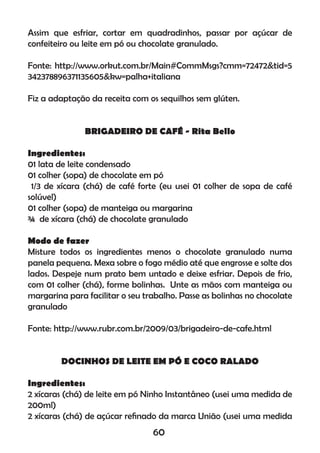 Assim que esfriar, cortar em quadradinhos, passar por açúcar de
confeiteiro ou leite em pó ou chocolate granulado.
Fonte: http://www.orkut.com.br/Main#CommMsgs?cmm=72472&tid=5
342378896371135605&kw=palha+italiana
Fiz a adaptação da receita com os sequilhos sem glúten.
BRIGADEIRO DE CAFÉ - Rita Bello
Ingredientes:
01 lata de leite condensado
01 colher (sopa) de chocolate em pó
1/3 de xícara (chá) de café forte (eu usei 01 colher de sopa de café
solúvel)
01 colher (sopa) de manteiga ou margarina
¾ de xícara (chá) de chocolate granulado
Modo de fazer
Misture todos os ingredientes menos o chocolate granulado numa
panela pequena. Mexa sobre o fogo médio até que engrosse e solte dos
lados. Despeje num prato bem untado e deixe esfriar. Depois de frio,
com 01 colher (chá), forme bolinhas. Unte as mãos com manteiga ou
margarina para facilitar o seu trabalho. Passe as bolinhas no chocolate
granulado
Fonte: http://www.rubr.com.br/2009/03/brigadeiro-de-cafe.html
DOCINHOS DE LEITE EM PÓ E COCO RALADO
Ingredientes:
2 xícaras (chá) de leite em pó Ninho Instantâneo (usei uma medida de
200ml)
2 xícaras (chá) de açúcar reﬁnado da marca União (usei uma medida
60
 