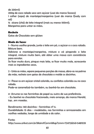 de 200ml)
200g de coco ralado seco sem açúcar (usei da marca Sococo)
1 colher (sopa) de manteiga/margarina (usei da marca Qualy com
sal)
½ xícara (chá) de leite integral (mais ou menos 100ml).
Margarina para untar as mãos.
Recheio
Gotas de Chocolate sem glúten
Modo de fazer
1 - Numa vasilha grande, junte o leite em pó, o açúcar e o coco ralado.
Misture bem.
Adicione a manteiga/margarina, misture e vá pingando o leite
integral, misture muito bem, até obter uma massa com consistência
para enrolar.
Se ﬁcar muito duro, pingue mais leite, se ﬁcar muito mole, acrescente
mais os ingredientes secos.
2 - Unte as mãos, separe pequenas porções de massa, abra-as na palma
da mão, recheie com gotas de chocolate e molde os docinhos.
3 - Passe-os em açúcar cristal colorido, ou confeitos coloridos ou no coco
ralado.
Pode-se caramelizá-los também, ou banhá-los em chocolate.
4- Arrume-os nas forminhas de papel ou outro de sua preferência.
- Eu banhei no chocolate fracionado, meio amargo, da marca Harald,
top , em moedas.
Rendimento: 140 docinhos - forminhas nº 6.
Durabilidade: 15 dias - modelados, nas forminhas e armazenados em
vasilhas vedadas, longe de umidade e do calor.
Fonte:
http://www.orkut.com.br/Main#CommMsgs?cmm=72472&tid=5481939
61
 