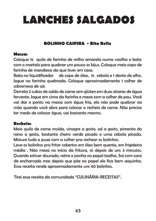 LANCHES SALGADOS
BOLINHO CAIPIRA - Rita Bello
Massa:
Coloque ½ quilo de farinha de milho amarela numa vasilha e bata
com o martelo para quebrar um pouco os bijus. Coloque meio copo de
farinha de mandioca da que tiver em casa.
Bata no liquidiﬁcador de copo de óleo, ½ cebola e 1 dente de alho.
Jogue na farinha quebrada. Coloque aproximadamente 1 colher de
sobremesa de sal.
Derreta 2 cubos de caldo de carne sem glúten em duas xícaras de água
fervente. Jogue em cima da farinha e mexa com a colher de pau. Você
vai dar o ponto na massa com água fria, ela não pode quebrar na
mão quando você abre para colocar o recheio de carne. Não precisa
ter medo de colocar água, vai bastante mesmo.
Recheio:
Meio quilo de carne moída, vinagre a gosto, sal a gosto, pimenta do
reino a gosto, bastante cheiro verde picado e uma cebola picada.
Misture tudo e puxe com a colher pra rechear os bolinhos.
Leve os bolinhos pra fritar cobertos em óleo bem quente, em frigideira
média . Não mexa no início da fritura, só depois de uns 3 minutos.
Quando estiver dourado, retire e ponha no papel toalha. Sai com cara
de encharcado mas depois que põe no papel ele ﬁca bem sequinho.
Essa receita rende aproximadamente uns 40 bolinhos.
Tirei essa receita da comunidade “CULINÁRIA-RECEITAS”.
63
 