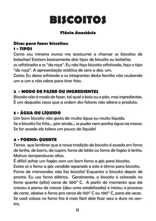 BISCOITOS
Flávia Anastácio
Dicas para fazer biscoitos:
1 - TIPOS
Como sou mineira nunca me acostumei a chamar os biscoitos de
bolachas! Existem basicamente dois tipos de biscoito ou bolacha:
os soﬁsticados e os “da roça”. Eu não faço biscoito soﬁsticado, faço o tipo
“da roça”. A apresentação estética de zero a dez: um.
Gosto: Eu deixo esfriando e os integrantes desta família vão roubando
um a um e não sobra para tirar foto.
2 - MODO DE FAZER OU INGREDIENTES
Biscoito não é modo de fazer, tal qual o bolo ou o pão, mas ingredientes.
É um daqueles casos que a ordem dos fatores não altera o produto.
3 - ÁGUA OU LÍQUIDO
Um bom biscoito não gosta de muita água ou muito líquido.
Se o biscoito for frito... pior ainda... se puder nem ponha água na massa.
Se for assado ele tolera um pouco de líquido!
4 - FORNO: QUENTE
Temos que lembrar que a nossa tradição de biscoito é assada em forno
de lenha, de barro, de cupim, forno de latão ou forno de fogão à lenha.
Motivo: temperaturas altas.
É difícil achar um fogão com um bom forno a gás para biscoito.
Existe só o forno a gás vendido separado e este é ótimo para biscoito.
Forno de microondas não faz biscoito! Esquenta o biscoito depois de
pronto. Eu uso forno elétrico. Geralmente, o biscoito é colocado no
forno quente (alto) cerca de 300° C. A partir do momento que ele
cresceu e parou de crescer (deu uma estabilizada) e iniciou o processo
de corar, abaixe o forno pra cerca de 150° C ou 100° C, para ele secar.
Se você coloca no forno frio é mais fácil dele ﬁcar seco e duro no cen-
tro.
11
 
