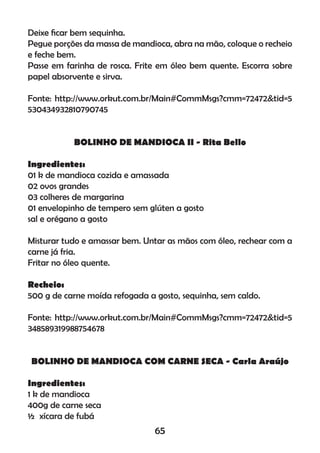 Deixe ﬁcar bem sequinha.
Pegue porções da massa de mandioca, abra na mão, coloque o recheio
e feche bem.
Passe em farinha de rosca. Frite em óleo bem quente. Escorra sobre
papel absorvente e sirva.
Fonte: http://www.orkut.com.br/Main#CommMsgs?cmm=72472&tid=5
530434932810790745
BOLINHO DE MANDIOCA II - Rita Bello
Ingredientes:
01 k de mandioca cozida e amassada
02 ovos grandes
03 colheres de margarina
01 envelopinho de tempero sem glúten a gosto
sal e orégano a gosto
Misturar tudo e amassar bem. Untar as mãos com óleo, rechear com a
carne já fria.
Fritar no óleo quente.
Recheio:
500 g de carne moída refogada a gosto, sequinha, sem caldo.
Fonte: http://www.orkut.com.br/Main#CommMsgs?cmm=72472&tid=5
348589319988754678
BOLINHO DE MANDIOCA COM CARNE SECA - Carla Araújo
Ingredientes:
1 k de mandioca
400g de carne seca
½ xícara de fubá
65
 