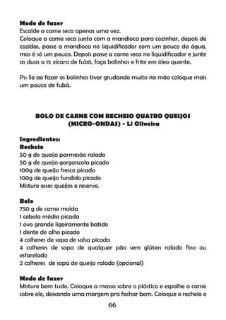 Modo de fazer
Escalde a carne seca apenas uma vez.
Coloque a carne seca junto com a mandioca para cozinhar, depois de
cozidas, passe a mandioca no liquidiﬁcador com um pouco da água,
mas é só um pouco. Depois passe a carne seca no liquidiﬁcador e junte
as duas a ½ xícara de fubá, faça bolinhos e frite em óleo quente.
Ps: Se ao fazer os bolinhos tiver grudando muito na mão coloque mais
um pouco de fubá.
BOLO DE CARNE COM RECHEIO QUATRO QUEIJOS
(MICRO-ONDAS) - Li Oliveira
Ingredientes:
Recheio
50 g de queijo parmesão ralado
50 g de queijo gorgonzola picado
100g de queijo fresco picado
100g de queijo fundido picado
Misture esses queijos e reserve.
Bolo
750 g de carne moída
1 cebola média picada
1 ovo grande ligeiramente batido
1 dente de alho picado
4 colheres de sopa de salsa picada
4 colheres de sopa de qualquer pão sem glúten ralado ﬁno ou
esfarelado
2 colheres de sopa de queijo ralado (opcional)
Modo de fazer
Misture bem tudo. Coloque a massa sobre o plástico e espalhe a carne
sobre ele, deixando uma margem pra fechar bem. Coloque o recheio e
66
 