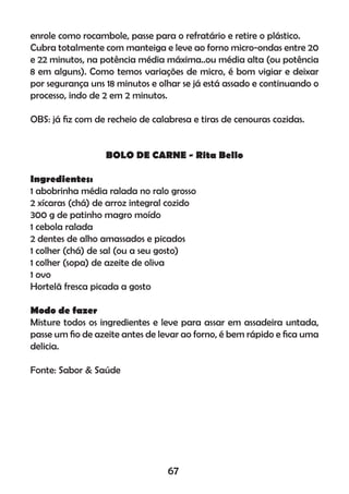 enrole como rocambole, passe para o refratário e retire o plástico.
Cubra totalmente com manteiga e leve ao forno micro-ondas entre 20
e 22 minutos, na potência média máxima..ou média alta (ou potência
8 em alguns). Como temos variações de micro, é bom vigiar e deixar
por segurança uns 18 minutos e olhar se já está assado e continuando o
processo, indo de 2 em 2 minutos.
OBS: já ﬁz com de recheio de calabresa e tiras de cenouras cozidas.
BOLO DE CARNE - Rita Bello
Ingredientes:
1 abobrinha média ralada no ralo grosso
2 xícaras (chá) de arroz integral cozido
300 g de patinho magro moído
1 cebola ralada
2 dentes de alho amassados e picados
1 colher (chá) de sal (ou a seu gosto)
1 colher (sopa) de azeite de oliva
1 ovo
Hortelã fresca picada a gosto
Modo de fazer
Misture todos os ingredientes e leve para assar em assadeira untada,
passe um ﬁo de azeite antes de levar ao forno, é bem rápido e ﬁca uma
delicia.
Fonte: Sabor & Saúde
67
 
