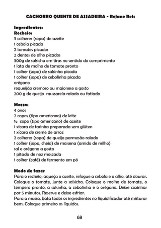 CACHORRO QUENTE DE ASSADEIRA - Rejane Reis
Ingredientes:
Recheio:
3 colheres (sopa) de azeite
1 cebola picada
2 tomates picados
2 dentes de alho picados
300g de salsicha em tiras no sentido do comprimento
1 lata de molho de tomate pronto
1 colher (sopa) de salsinha picada
1 colher (sopa) de cebolinha picada
orégano
requeijão cremoso ou maionese a gosto
200 g de queijo mussarela ralado ou fatiado
Massa:
4 ovos
2 copos (tipo americano) de leite
½ copo (tipo americano) de azeite
1 xícara de farinha preparada sem glúten
1 xícara de creme de arroz
2 colheres (sopa) de queijo parmesão ralado
1 colher (sopa, cheia) de maisena (amido de milho)
sal e orégano a gosto
1 pitada de noz moscada
1 colher (café) de fermento em pó
Modo de fazer
Para o recheio, aqueça o azeite, refogue a cebola e o alho, até dourar.
Coloque o tomate, junte a salsicha. Coloque o molho de tomate, o
tempero pronto, a salsinha, a cebolinha e o orégano. Deixe cozinhar
por 5 minutos. Reserve e deixe esfriar.
Para a massa, bata todos os ingredientes no liquidiﬁcador até misturar
bem. Coloque primeiro os líquidos.
68
 