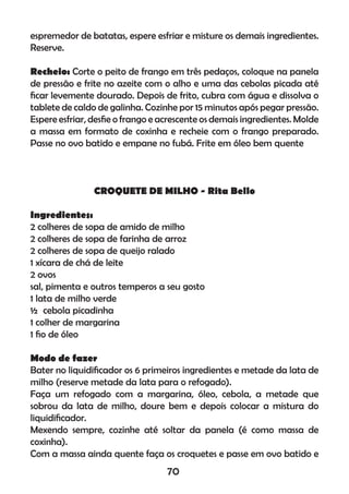 espremedor de batatas, espere esfriar e misture os demais ingredientes.
Reserve.
Recheio: Corte o peito de frango em três pedaços, coloque na panela
de pressão e frite no azeite com o alho e uma das cebolas picada até
ﬁcar levemente dourado. Depois de frito, cubra com água e dissolva o
tablete de caldo de galinha. Cozinhe por 15 minutos após pegar pressão.
Espere esfriar, desﬁe o frango e acrescente os demais ingredientes. Molde
a massa em formato de coxinha e recheie com o frango preparado.
Passe no ovo batido e empane no fubá. Frite em óleo bem quente
CROQUETE DE MILHO - Rita Bello
Ingredientes:
2 colheres de sopa de amido de milho
2 colheres de sopa de farinha de arroz
2 colheres de sopa de queijo ralado
1 xícara de chá de leite
2 ovos
sal, pimenta e outros temperos a seu gosto
1 lata de milho verde
½ cebola picadinha
1 colher de margarina
1 ﬁo de óleo
Modo de fazer
Bater no liquidiﬁcador os 6 primeiros ingredientes e metade da lata de
milho (reserve metade da lata para o refogado).
Faça um refogado com a margarina, óleo, cebola, a metade que
sobrou da lata de milho, doure bem e depois colocar a mistura do
liquidiﬁcador.
Mexendo sempre, cozinhe até soltar da panela (é como massa de
coxinha).
Com a massa ainda quente faça os croquetes e passe em ovo batido e
70
 