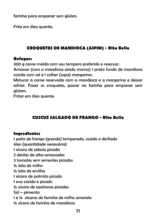 farinha para empanar sem glúten.
Frite em óleo quente.
CROQUETES DE MANDIOCA (AIPIM) - Rita Bello
Refogar:
300 g carne moída com seu tempero preferido e reservar.
Amassar (com a mandioca ainda morna) 1 prato fundo de mandioca
cozida com sal e 1 colher (sopa) margarina.
Misturar a carne reservada com a mandioca e a margarina e deixar
esfriar. Fazer os croquetes, passar na farinha para empanar sem
glúten.
Fritar em óleo quente.
CUSCUZ SALGADO DE FRANGO - Rita Bello
Ingredientes
1 peito de frango (grande) temperado, cozido e desﬁado
óleo (quantidade necessária)
1 xícara de cebola picada
2 dentes de alho amassados
3 tomates sem sementes picados
½ lata de milho
½ lata de ervilha
1 xícara de palmito picado
1 ovo cozido e picado
½ xícara de azeitonas picadas
Sal – pimenta
1 e ½ xícaras de farinha de milho amarela
½ xícara de farinha de mandioca
71
 