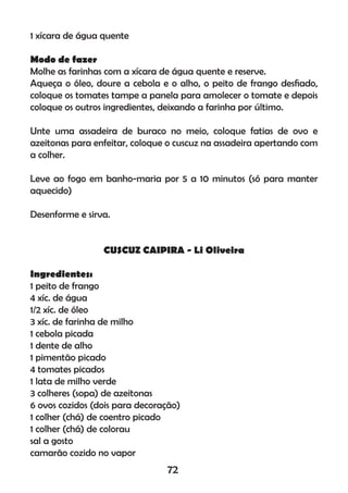 1 xícara de água quente
Modo de fazer
Molhe as farinhas com a xícara de água quente e reserve.
Aqueça o óleo, doure a cebola e o alho, o peito de frango desﬁado,
coloque os tomates tampe a panela para amolecer o tomate e depois
coloque os outros ingredientes, deixando a farinha por último.
Unte uma assadeira de buraco no meio, coloque fatias de ovo e
azeitonas para enfeitar, coloque o cuscuz na assadeira apertando com
a colher.
Leve ao fogo em banho-maria por 5 a 10 minutos (só para manter
aquecido)
Desenforme e sirva.
CUSCUZ CAIPIRA - Li Oliveira
Ingredientes:
1 peito de frango
4 xíc. de água
1/2 xíc. de óleo
3 xíc. de farinha de milho
1 cebola picada
1 dente de alho
1 pimentão picado
4 tomates picados
1 lata de milho verde
3 colheres (sopa) de azeitonas
6 ovos cozidos (dois para decoração)
1 colher (chá) de coentro picado
1 colher (chá) de colorau
sal a gosto
camarão cozido no vapor
72
 