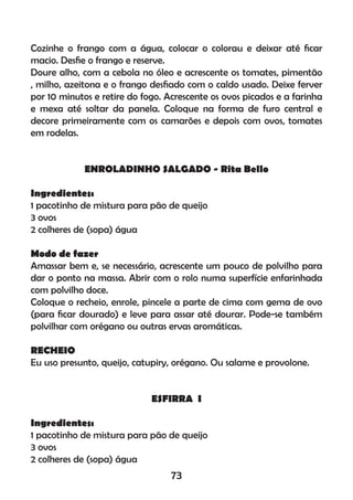 Cozinhe o frango com a água, colocar o colorau e deixar até ﬁcar
macio. Desﬁe o frango e reserve.
Doure alho, com a cebola no óleo e acrescente os tomates, pimentão
, milho, azeitona e o frango desﬁado com o caldo usado. Deixe ferver
por 10 minutos e retire do fogo. Acrescente os ovos picados e a farinha
e mexa até soltar da panela. Coloque na forma de furo central e
decore primeiramente com os camarões e depois com ovos, tomates
em rodelas.
ENROLADINHO SALGADO - Rita Bello
Ingredientes:
1 pacotinho de mistura para pão de queijo
3 ovos
2 colheres de (sopa) água
Modo de fazer
Amassar bem e, se necessário, acrescente um pouco de polvilho para
dar o ponto na massa. Abrir com o rolo numa superfície enfarinhada
com polvilho doce.
Coloque o recheio, enrole, pincele a parte de cima com gema de ovo
(para ﬁcar dourado) e leve para assar até dourar. Pode-se também
polvilhar com orégano ou outras ervas aromáticas.
RECHEIO
Eu uso presunto, queijo, catupiry, orégano. Ou salame e provolone.
ESFIRRA I
Ingredientes:
1 pacotinho de mistura para pão de queijo
3 ovos
2 colheres de (sopa) água
73
 