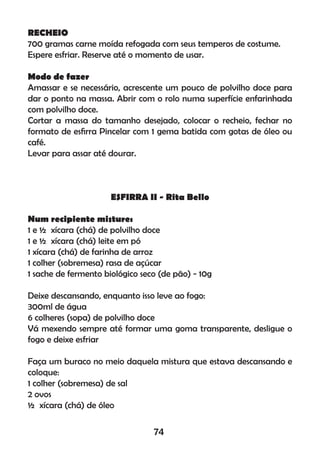 RECHEIO
700 gramas carne moída refogada com seus temperos de costume.
Espere esfriar. Reserve até o momento de usar.
Modo de fazer
Amassar e se necessário, acrescente um pouco de polvilho doce para
dar o ponto na massa. Abrir com o rolo numa superfície enfarinhada
com polvilho doce.
Cortar a massa do tamanho desejado, colocar o recheio, fechar no
formato de esﬁrra Pincelar com 1 gema batida com gotas de óleo ou
café.
Levar para assar até dourar.
ESFIRRA II - Rita Bello
Num recipiente misture:
1 e ½ xícara (chá) de polvilho doce
1 e ½ xícara (chá) leite em pó
1 xícara (chá) de farinha de arroz
1 colher (sobremesa) rasa de açúcar
1 sache de fermento biológico seco (de pão) - 10g
Deixe descansando, enquanto isso leve ao fogo:
300ml de água
6 colheres (sopa) de polvilho doce
Vá mexendo sempre até formar uma goma transparente, desligue o
fogo e deixe esfriar
Faça um buraco no meio daquela mistura que estava descansando e
coloque:
1 colher (sobremesa) de sal
2 ovos
½ xícara (chá) de óleo
74
 